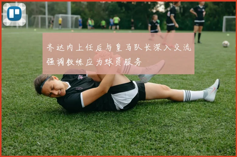 齐达内上任后与皇马队长深入交流强调教练应为球员服务