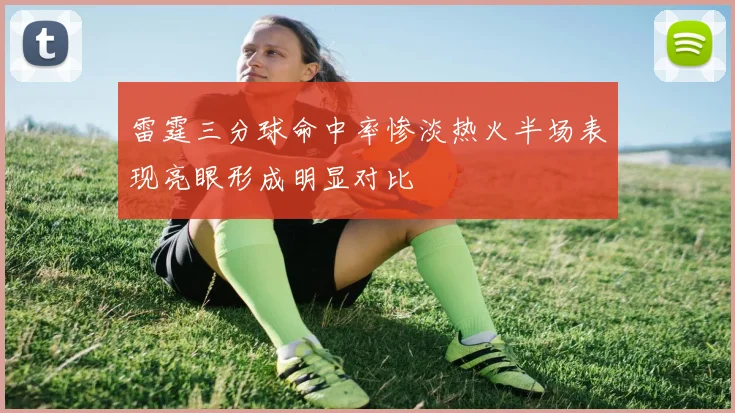 雷霆三分球命中率惨淡热火半场表现亮眼形成明显对比
