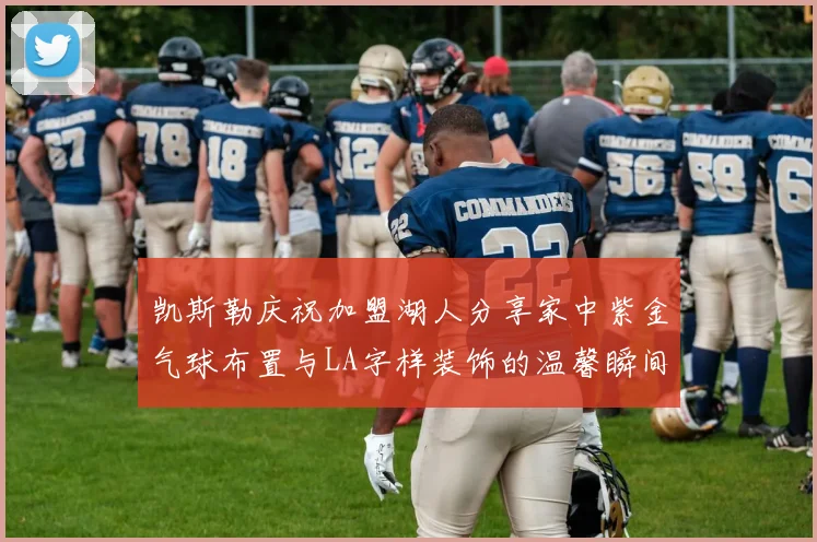 凯斯勒庆祝加盟湖人分享家中紫金气球布置与LA字样装饰的温馨瞬间