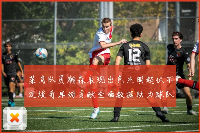 菜鸟队员瀚森表现出色杰明起伏不定埃奇库姆贡献全面数据助力球队