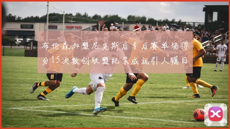 布伦森加盟尼克斯后季后赛单场得分15次数创联盟纪录成就引人瞩目