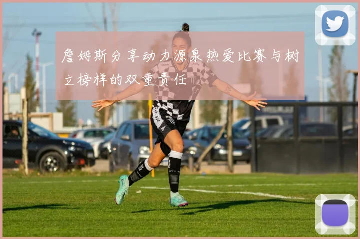 詹姆斯分享动力源泉热爱比赛与树立榜样的双重责任
