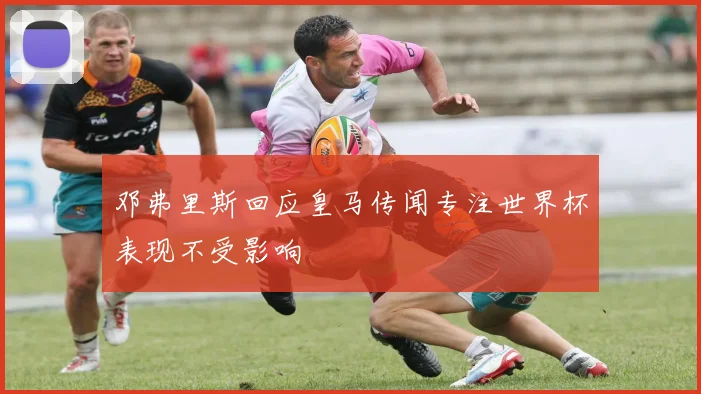 邓弗里斯回应皇马传闻专注世界杯表现不受影响
