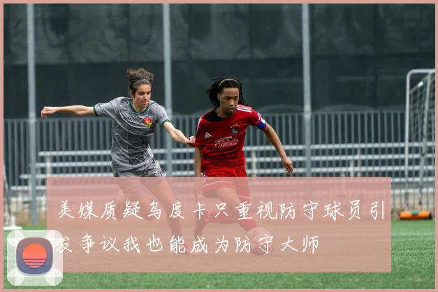 美媒质疑乌度卡只重视防守球员引发争议我也能成为防守大师