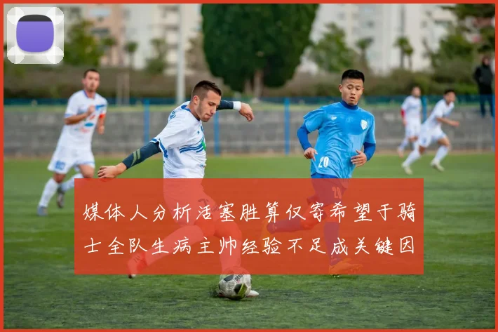 媒体人分析活塞胜算仅寄希望于骑士全队生病主帅经验不足成关键因素