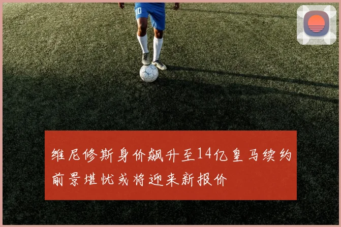维尼修斯身价飙升至14亿皇马续约前景堪忧或将迎来新报价