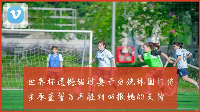 世界杯遗憾错过妻子分娩韩国门将金承奎誓言用胜利回报她的支持