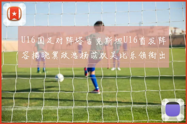 U16国足对阵塔吉克斯坦U16首发阵容揭晓冀政浩杨苡欢吴比乐领衔出战