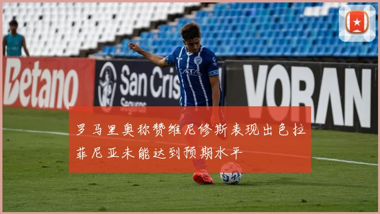 罗马里奥称赞维尼修斯表现出色拉菲尼亚未能达到预期水平