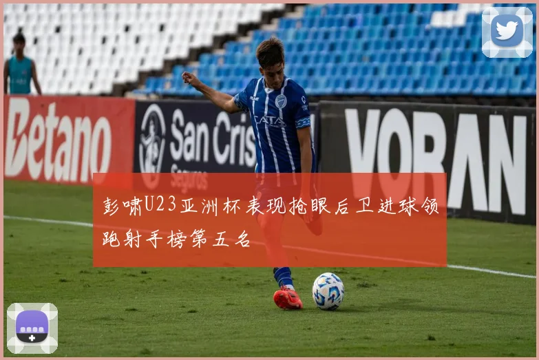 彭啸U23亚洲杯表现抢眼后卫进球领跑射手榜第五名