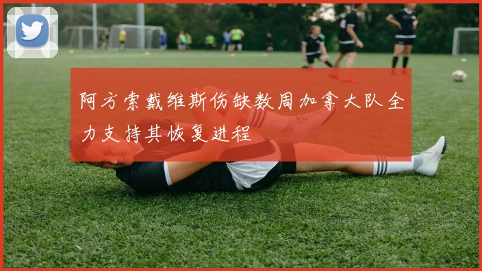 阿方索戴维斯伤缺数周加拿大队全力支持其恢复进程
