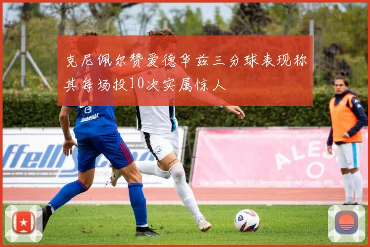 克尼佩尔赞爱德华兹三分球表现称其每场投10次实属惊人