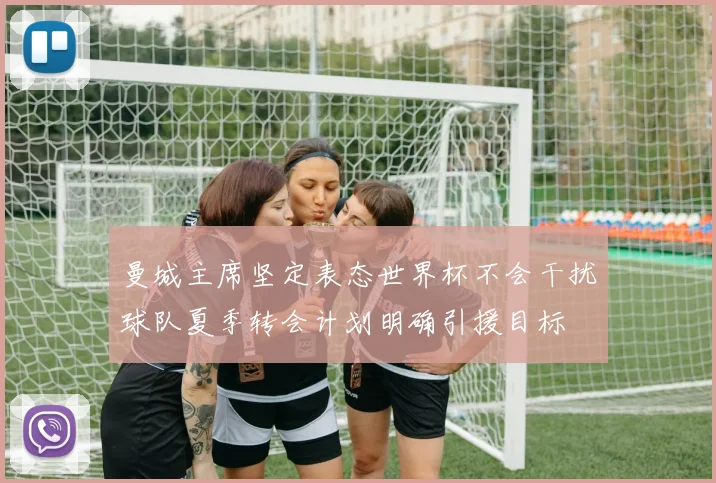 曼城主席坚定表态世界杯不会干扰球队夏季转会计划明确引援目标