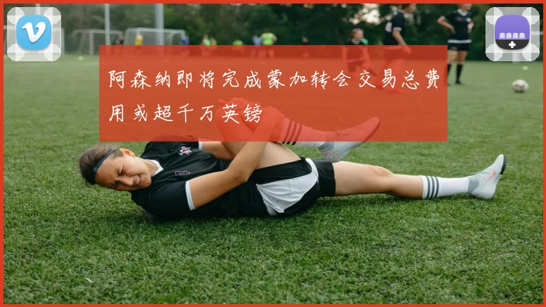 阿森纳即将完成蒙加转会交易总费用或超千万英镑