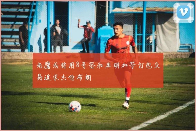 老鹰或将用8号签和库明加等打包交易追求杰伦布朗