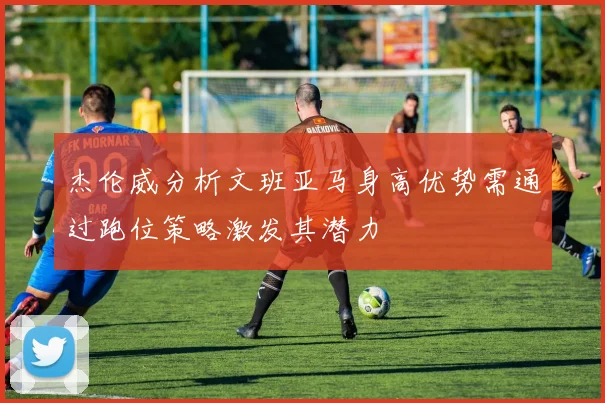 杰伦威分析文班亚马身高优势需通过跑位策略激发其潜力