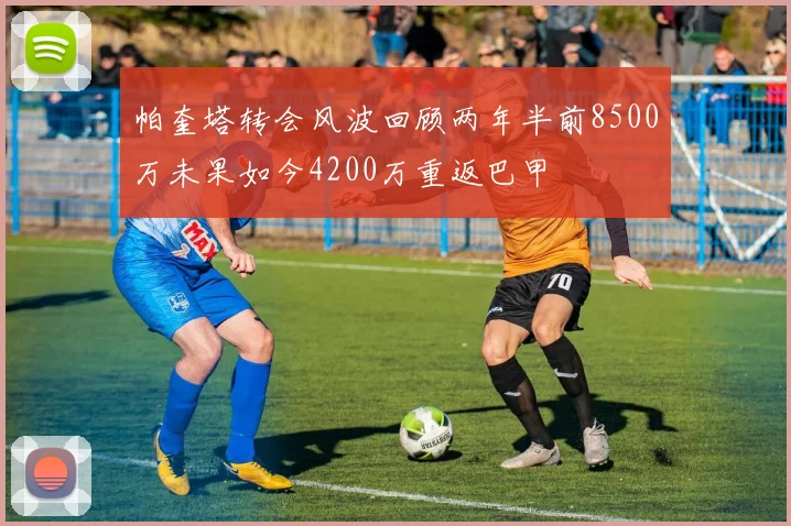 帕奎塔转会风波回顾两年半前8500万未果如今4200万重返巴甲