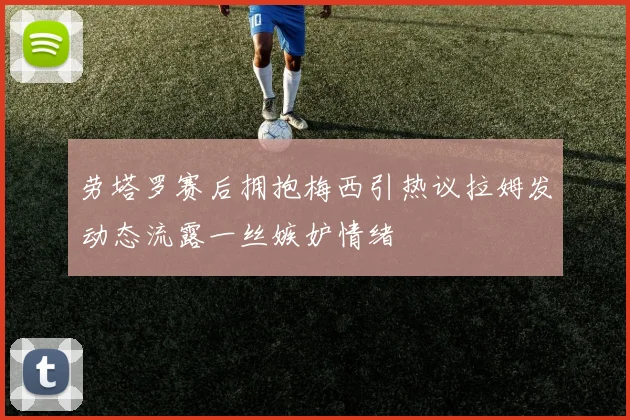劳塔罗赛后拥抱梅西引热议拉姆发动态流露一丝嫉妒情绪