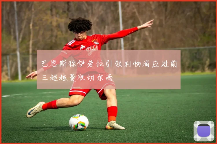 巴恩斯称伊劳拉引领利物浦应进前三超越曼联切尔西