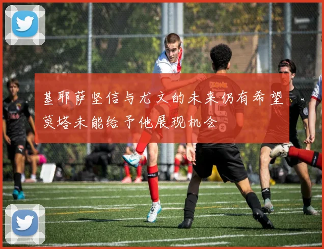 基耶萨坚信与尤文的未来仍有希望莫塔未能给予他展现机会