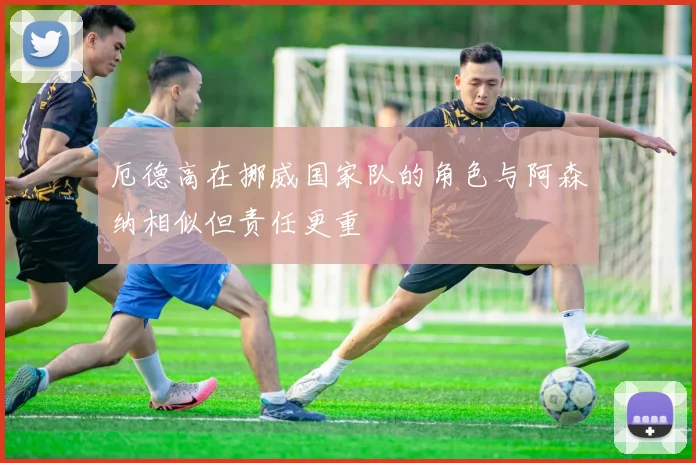 厄德高在挪威国家队的角色与阿森纳相似但责任更重