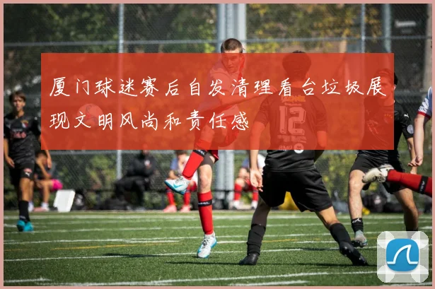 厦门球迷赛后自发清理看台垃圾展现文明风尚和责任感