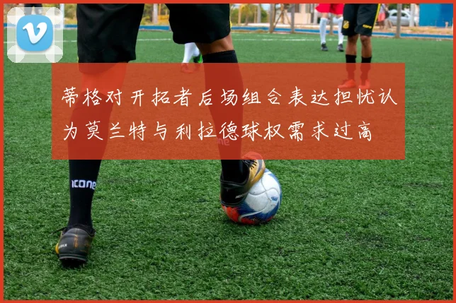 蒂格对开拓者后场组合表达担忧认为莫兰特与利拉德球权需求过高