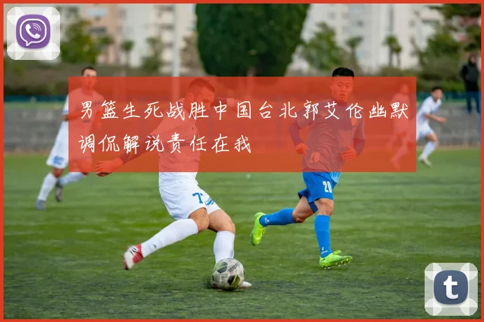男篮生死战胜中国台北郭艾伦幽默调侃解说责任在我