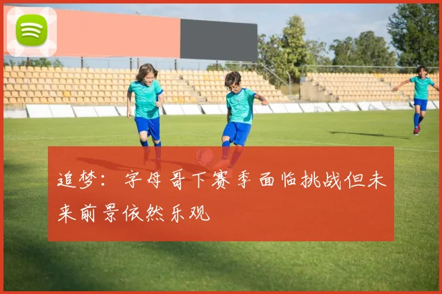 追梦:字母哥下赛季面临挑战但未来前景依然乐观