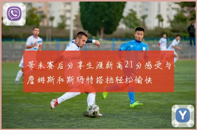 蒂米赛后分享生涯新高21分感受与詹姆斯和斯玛特搭档轻松愉快