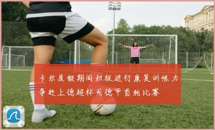卡尔度假期间积极进行康复训练力争赶上德超杯或德甲首轮比赛