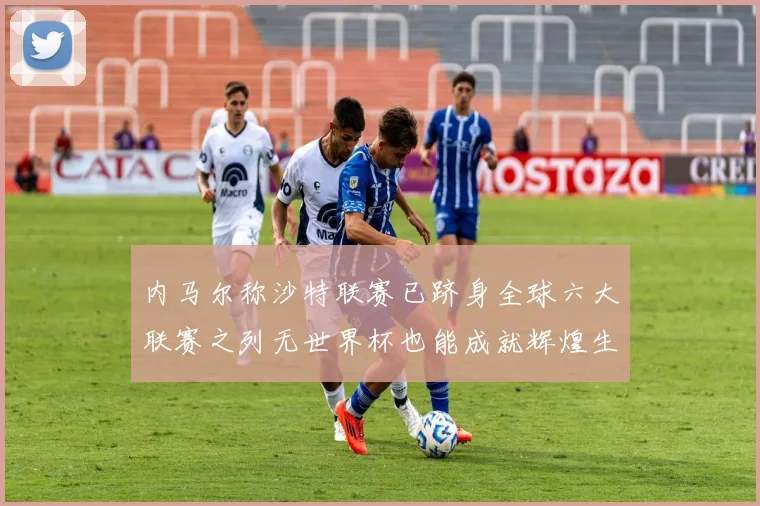 内马尔称沙特联赛已跻身全球六大联赛之列无世界杯也能成就辉煌生涯