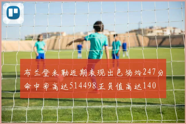 布兰登米勒近期表现出色场均247分命中率高达514498正负值高达140