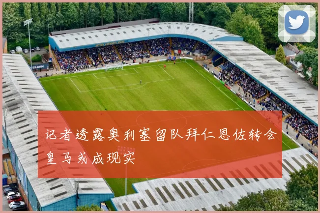 记者透露奥利塞留队拜仁恩佐转会皇马或成现实