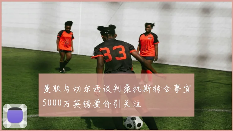 曼联与切尔西谈判桑托斯转会事宜5000万英镑要价引关注